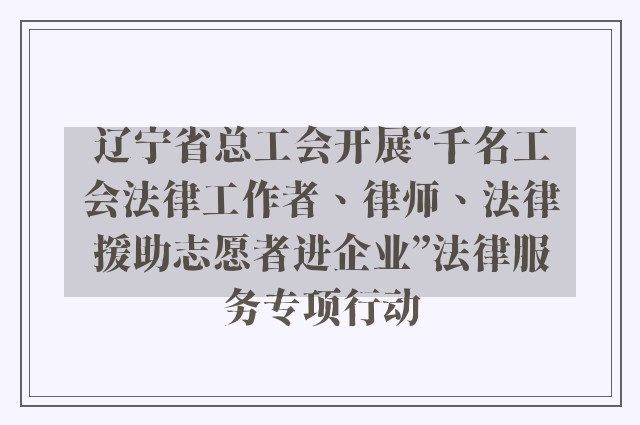 辽宁省总工会开展“千名工会法律工作者、律师、法律援助志愿者进企业”法律服务专项行动