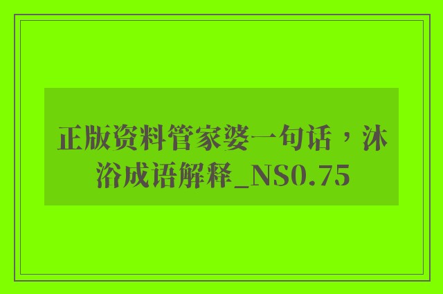 正版资料管家婆一句话，沐浴成语解释_ns0.75