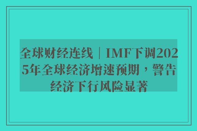 全球财经连线｜imf下调2025年全球经济增速预期，警告经济下行风险显著