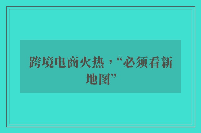 跨境电商火热，“必须看新地图”