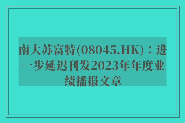 南大苏富特(08045.hk)：进一步延迟刊发2023年年度业绩播报文章